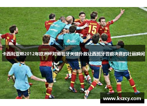 卡西利亚斯2012年欧洲杯对葡萄牙关键扑救让西班牙晋级决赛的壮丽瞬间