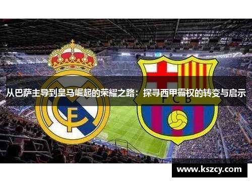 从巴萨主导到皇马崛起的荣耀之路：探寻西甲霸权的转变与启示