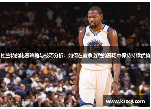 杜兰特的比赛策略与技巧分析：如何在竞争激烈的赛场中保持持续优势