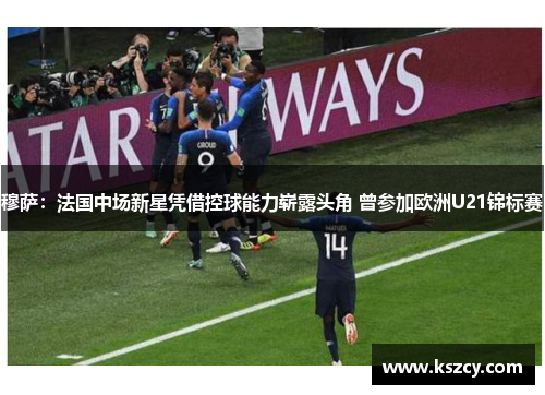 穆萨：法国中场新星凭借控球能力崭露头角 曾参加欧洲U21锦标赛
