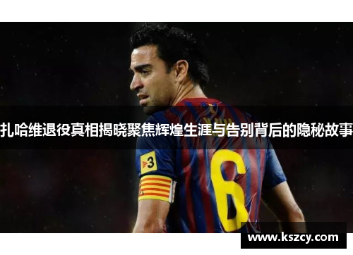 扎哈维退役真相揭晓聚焦辉煌生涯与告别背后的隐秘故事