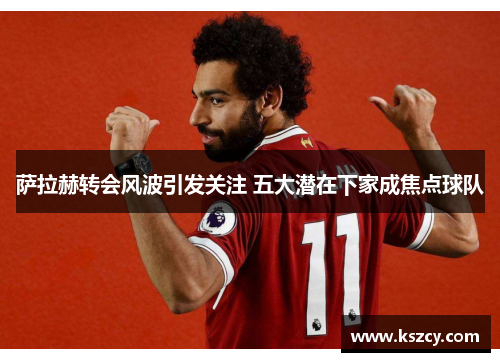 萨拉赫转会风波引发关注 五大潜在下家成焦点球队 萨拉赫转会风波引发关注 五大潜在下家成焦点球队