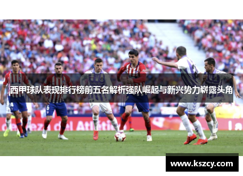 西甲球队表现排行榜前五名解析强队崛起与新兴势力崭露头角 西甲球队表现排行榜前五名解析强队崛起与新兴势力崭露头角