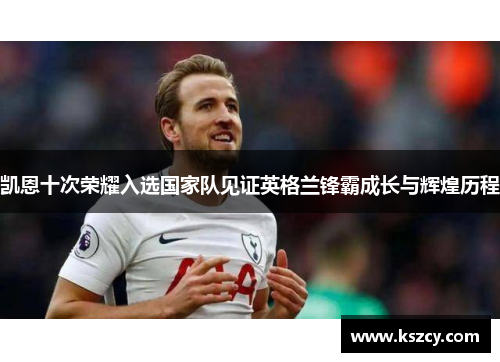 凯恩十次荣耀入选国家队见证英格兰锋霸成长与辉煌历程