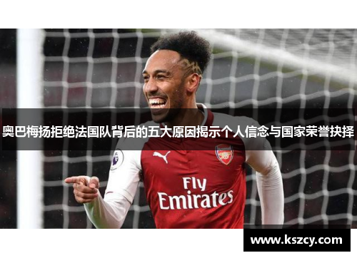 奥巴梅扬拒绝法国队背后的五大原因揭示个人信念与国家荣誉抉择