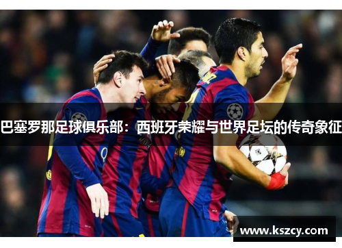 巴塞罗那足球俱乐部:西班牙荣耀与世界足坛的传奇象征 巴塞罗那足球俱乐部:西班牙荣耀与世界足坛的传奇象征
