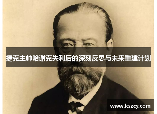 捷克主帅哈谢克失利后的深刻反思与未来重建计划