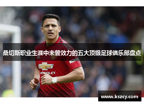 桑切斯职业生涯中未曾效力的五大顶级足球俱乐部盘点