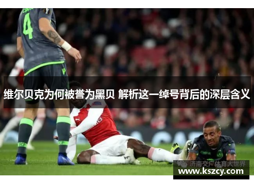 维尔贝克为何被誉为黑贝 解析这一绰号背后的深层含义 维尔贝克为何被誉为黑贝 解析这一绰号背后的深层含义